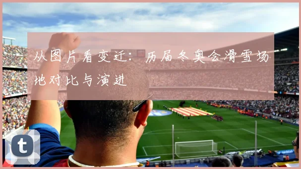 从图片看变迁：历届冬奥会滑雪场地对比与演进
