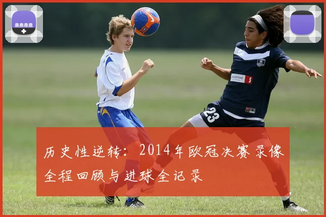 历史性逆转：2014年欧冠决赛录像全程回顾与进球全记录
