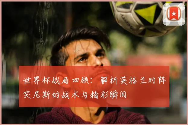 世界杯战局回顾：解析英格兰对阵突尼斯的战术与精彩瞬间