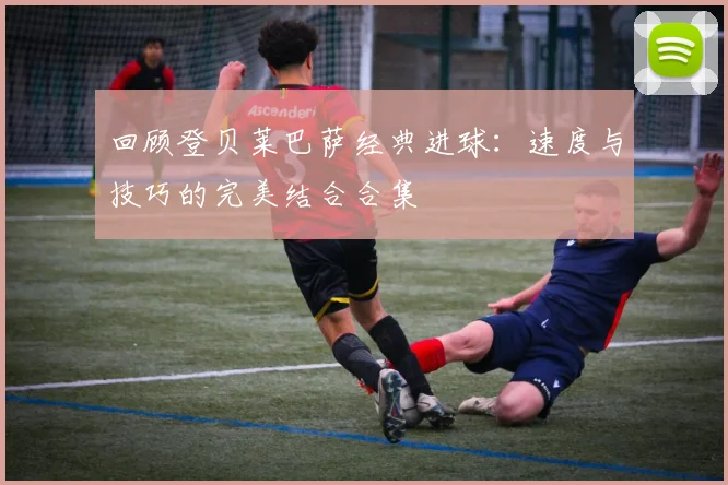 回顾登贝莱巴萨经典进球：速度与技巧的完美结合合集