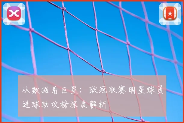 从数据看巨星：欧冠联赛明星球员进球助攻榜深度解析