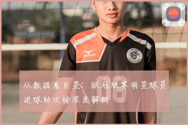从数据看巨星：欧冠联赛明星球员进球助攻榜深度解析