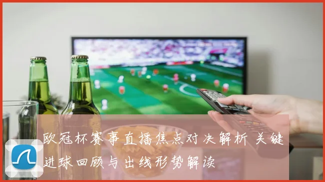 欧冠杯赛事直播焦点对决解析 关键进球回顾与出线形势解读