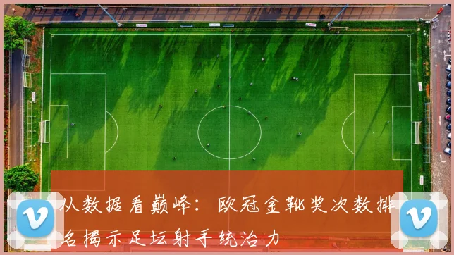 从数据看巅峰：欧冠金靴奖次数排名揭示足坛射手统治力