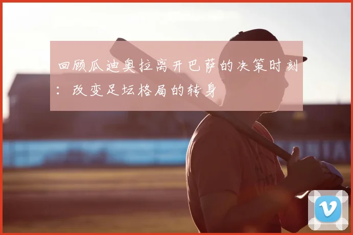 回顾瓜迪奥拉离开巴萨的决策时刻：改变足坛格局的转身